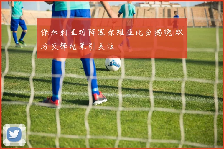 保加利亚对阵塞尔维亚比分揭晓 双方交锋结果引关注