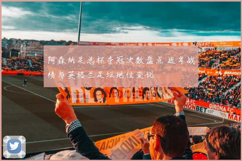 阿森纳足总杯夺冠次数盘点 近年战绩与英格兰足坛地位变化