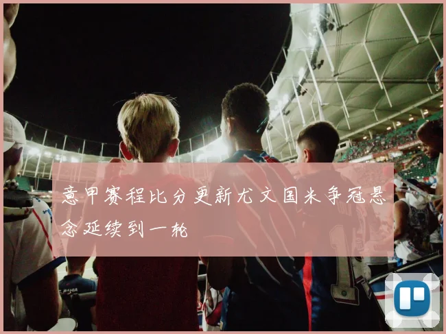 意甲赛程比分更新尤文国米争冠悬念延续到一轮