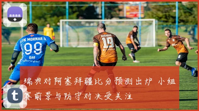 瑞典对阿塞拜疆比分预测出炉 小组赛前景与防守对决受关注