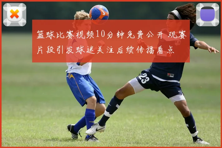 篮球比赛视频10分钟免费公开 观赛片段引发球迷关注后续传播看点