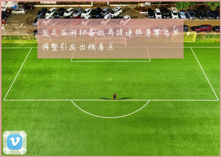 国足亚洲杯备战再提速热身赛名单调整引发出线看点