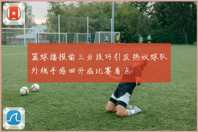 篮球播报偷三分技巧引发热议球队外线手感回升成比赛看点