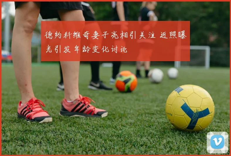 德约科维奇妻子亮相引关注 近照曝光引发年龄变化讨论