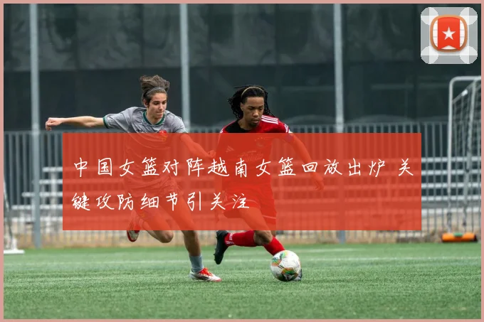 中国女篮对阵越南女篮回放出炉 关键攻防细节引关注